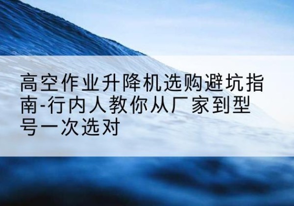 沙坪坝区升降平台厂家-高空作业升降机选购避坑指南-行内人教你从厂家到型号一次选对