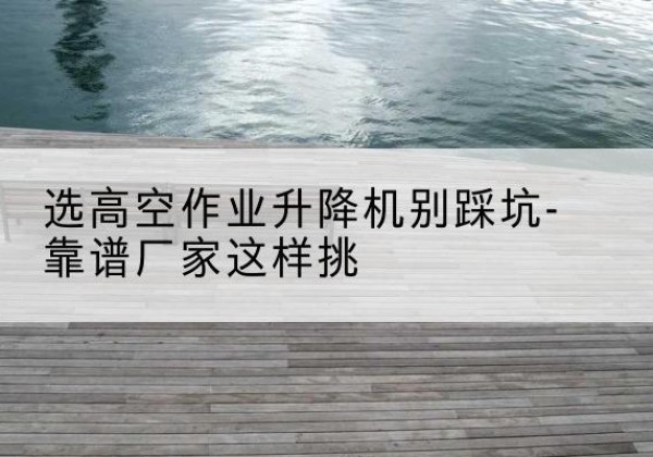 沙坪坝区剪叉式升降机厂家-选高空作业升降机别踩坑-靠谱厂家这样挑