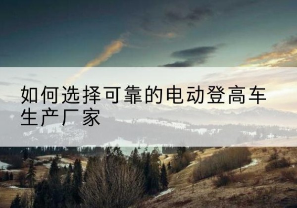 沙坪坝区电动登高车厂家-如何选择可靠的电动登高车生产厂家