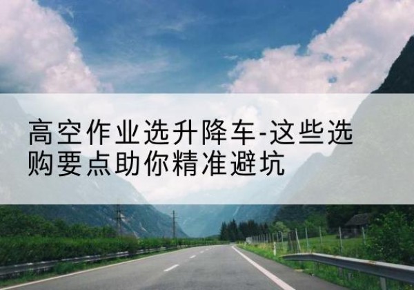 沙坪坝区升降车厂家-高空作业选升降车-这些选购要点助你*避坑